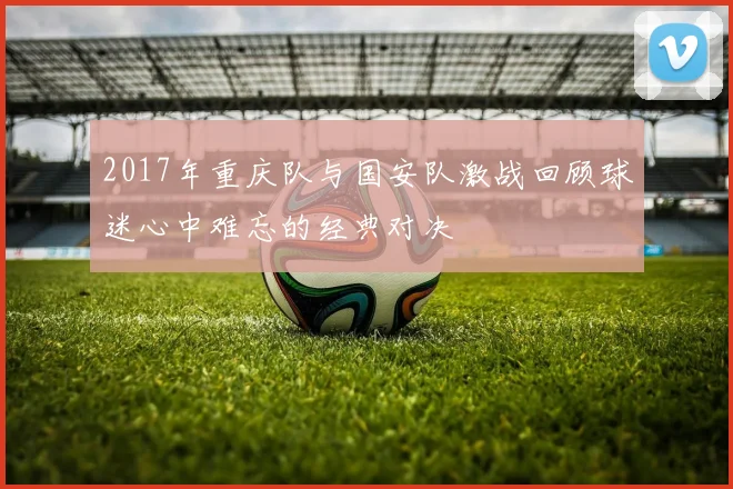 2017年重庆队与国安队激战回顾球迷心中难忘的经典对决