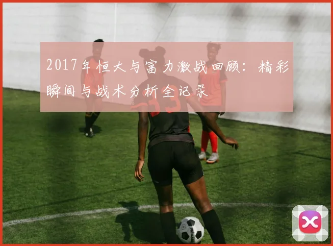 2017年恒大与富力激战回顾：精彩瞬间与战术分析全记录
