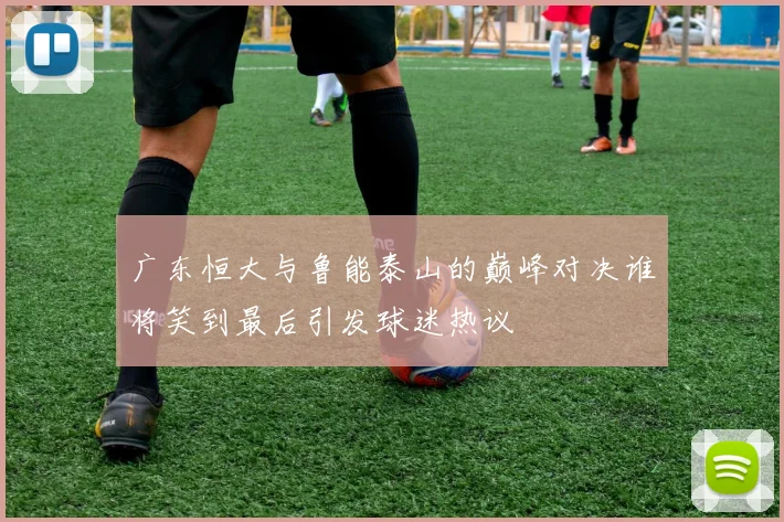 广东恒大与鲁能泰山的巅峰对决谁将笑到最后引发球迷热议