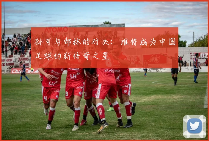 孙可与郜林的对决：谁将成为中国足球的新传奇之星