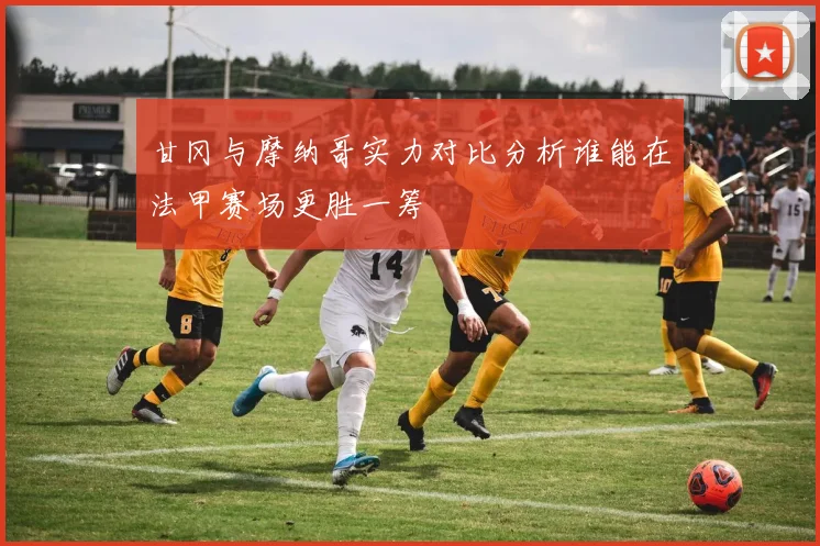 甘冈与摩纳哥实力对比分析谁能在法甲赛场更胜一筹