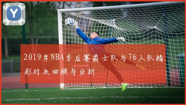 2019年NBA季后赛爵士队与76人队精彩对决回顾与分析