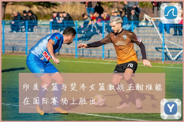 印度女篮与斐济女篮激战正酣谁能在国际赛场上胜出