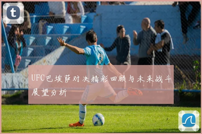 UFC巴埃萨对决精彩回顾与未来战斗展望分析