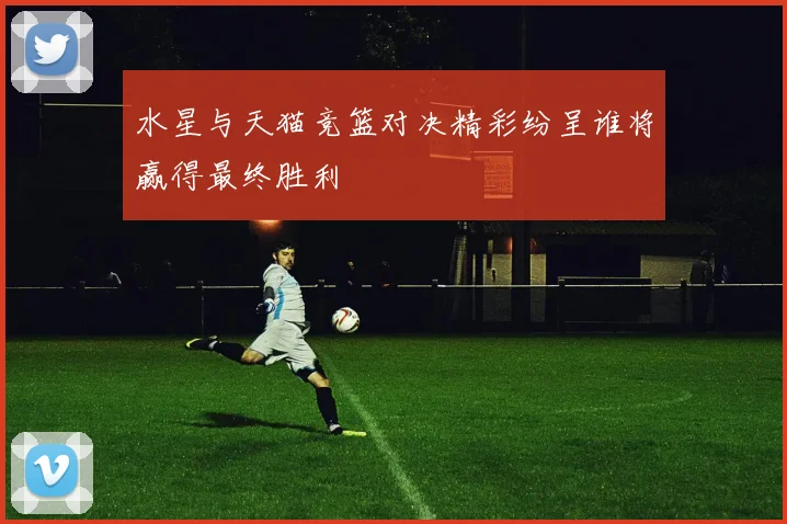水星与天猫竞篮对决精彩纷呈谁将赢得最终胜利