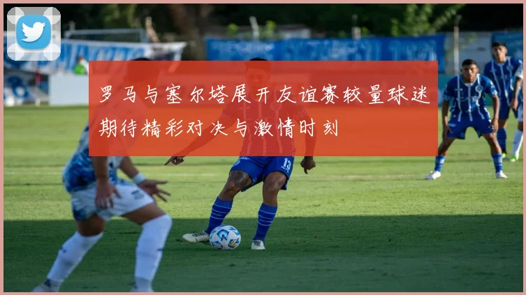 罗马与塞尔塔展开友谊赛较量球迷期待精彩对决与激情时刻