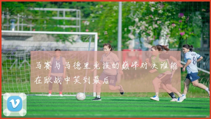 马赛与马德里竞技的巅峰对决谁能在欧战中笑到最后