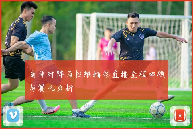 南非对阵马拉维精彩直播全程回顾与赛况分析
