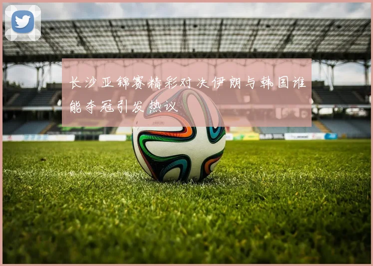 长沙亚锦赛精彩对决伊朗与韩国谁能夺冠引发热议