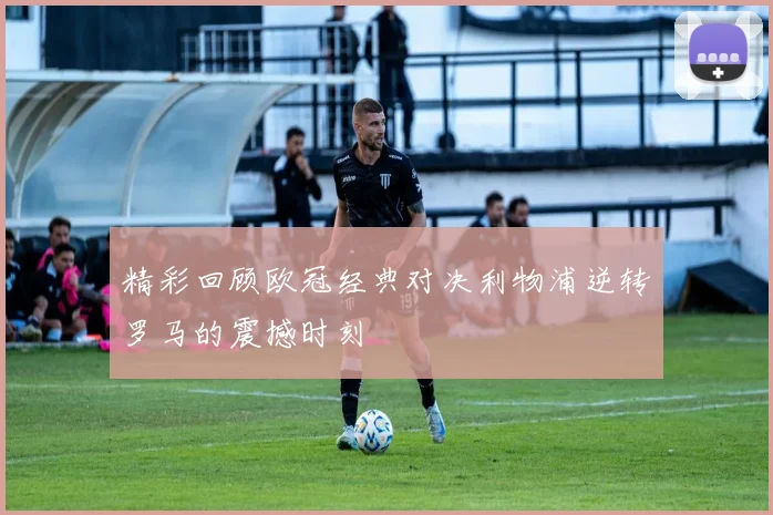 精彩回顾欧冠经典对决利物浦逆转罗马的震撼时刻